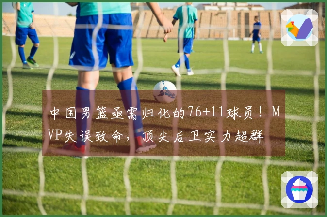 中国男篮亟需归化的76+11球员！MVP失误致命，顶尖后卫实力超群