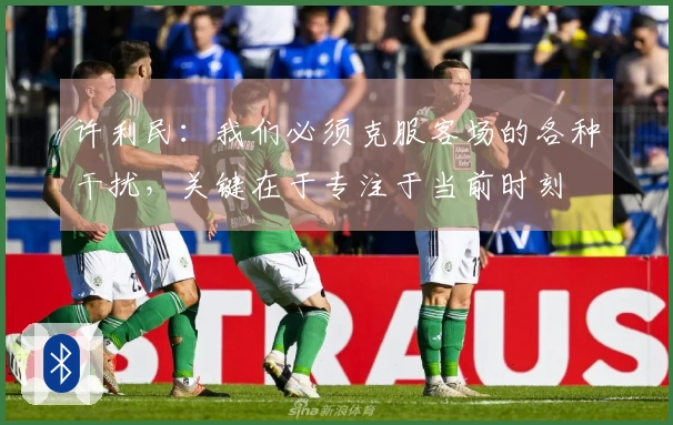 许利民：我们必须克服客场的各种干扰，关键在于专注于当前时刻
