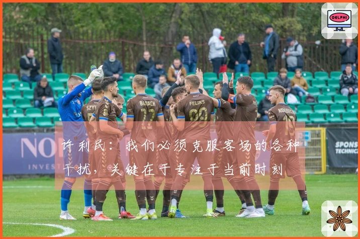 许利民：我们必须克服客场的各种干扰，关键在于专注于当前时刻
